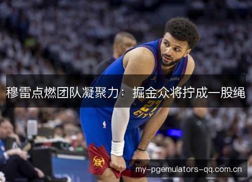 穆雷点燃团队凝聚力：掘金众将拧成一股绳