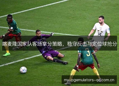 喀麦隆国家队客场拿分策略，稳守反击与定位球抢分