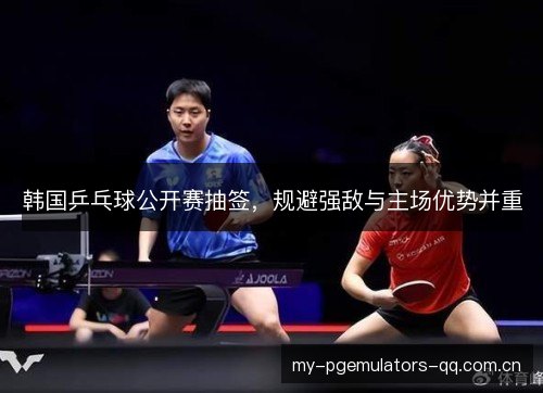 韩国乒乓球公开赛抽签,规避强敌与主场优势并重 韩国乒乓球公开赛抽签,规避强敌与主场优势并重