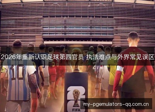2026年重新认识足球第四官员 执法难点与外界常见误区 2026年重新认识足球第四官员 执法难点与外界常见误区